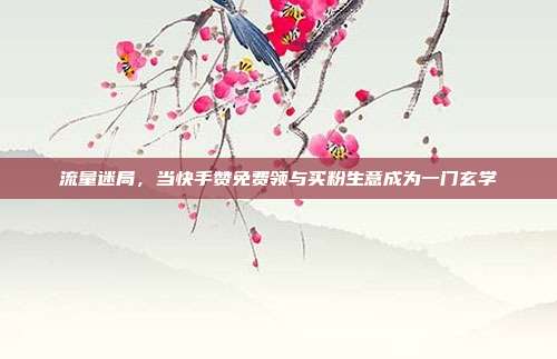 流量迷局,当快手赞免费领与买粉生意成为一门玄学