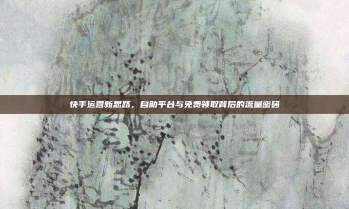 快手运营新思路,自助平台与免费领取背后的流量密码