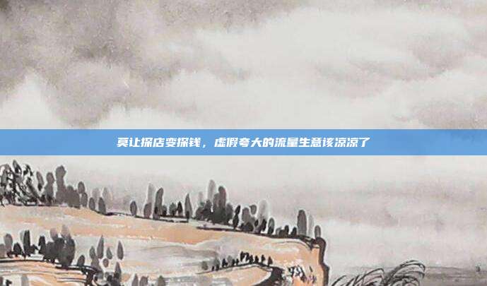 莫让探店变探钱,虚假夸大的流量生意该凉凉了