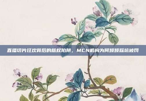 直播切片狂欢背后的版权陷阱,MCN机构为何频频踩坑被罚
