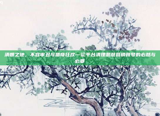 清朗之地,不容审丑与猎奇狂欢—论平台清理恶意营销账号的必然与必要