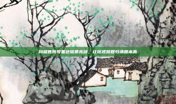 向租售账号黑色链条亮剑,让短视频回归清朗本真