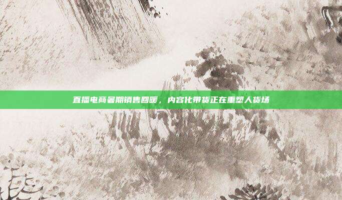 直播电商暑期销售回暖,内容化带货正在重塑人货场