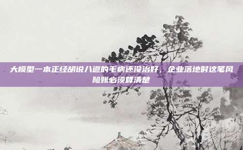 大模型一本正经胡说八道的毛病还没治好,企业落地时这笔风险账必须算清楚