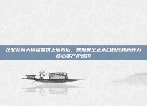 企业私有大模型需求上涨背后,数据安全正从合规底线跃升为核心资产护城河