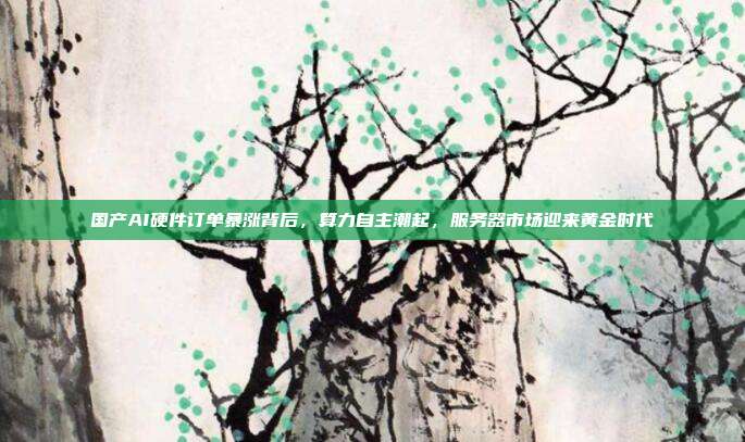 国产AI硬件订单暴涨背后，算力自主潮起，服务器市场迎来黄金时代