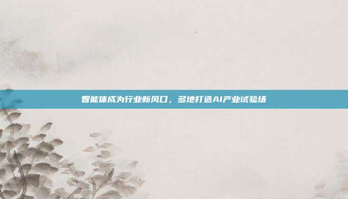 智能体成为行业新风口，多地打造AI产业试验场