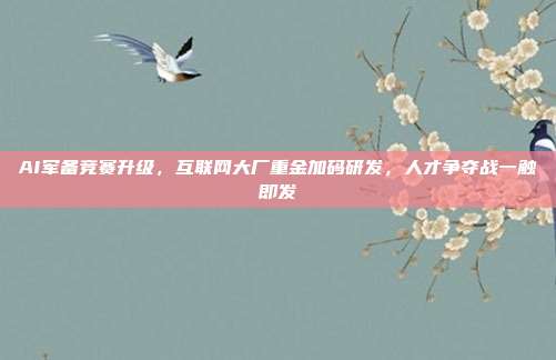 AI军备竞赛升级，互联网大厂重金加码研发，人才争夺战一触即发