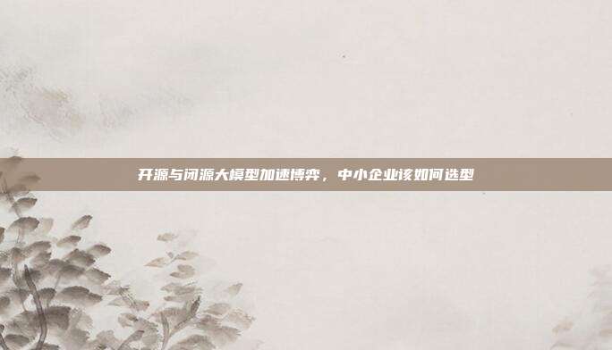 开源与闭源大模型加速博弈,中小企业该如何选型