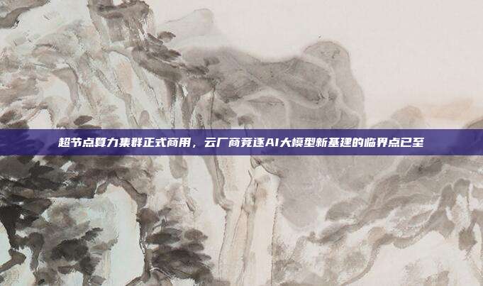 超节点算力集群正式商用,云厂商竞逐AI大模型新基建的临界点已至