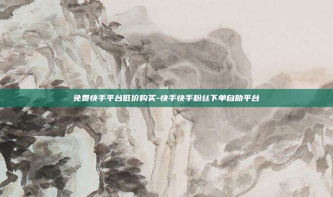 免费快手平台低价购买-快手快手粉丝下单自助平台