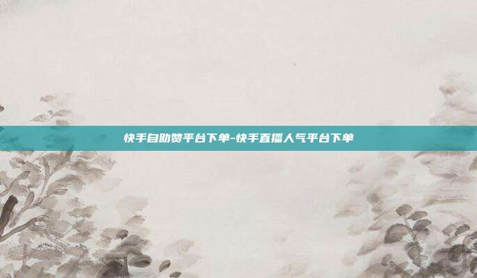 快手自助赞平台下单-快手直播人气平台下单