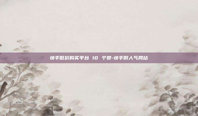 快手低价购买平台 10 个赞-快手假人气网站