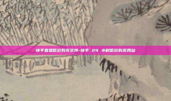 快手直播低价购买软件-快手 24 小时低价购买网站