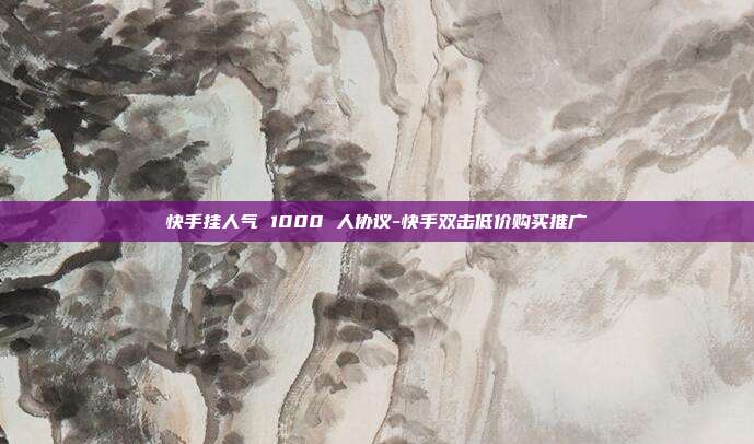 快手挂人气 1000 人协议-快手双击低价购买推广