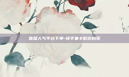 直播人气平台下单-快手集卡低价购买