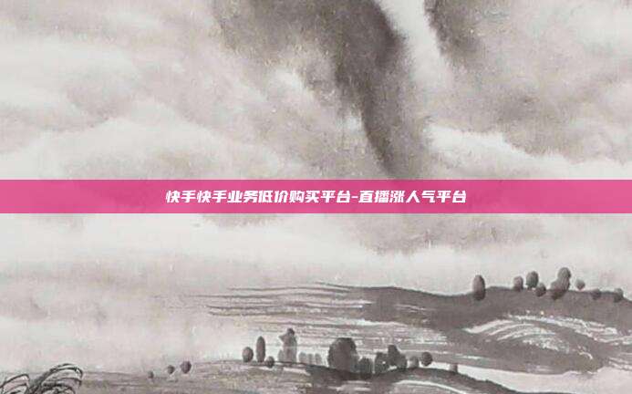 快手快手业务低价购买平台-直播涨人气平台
