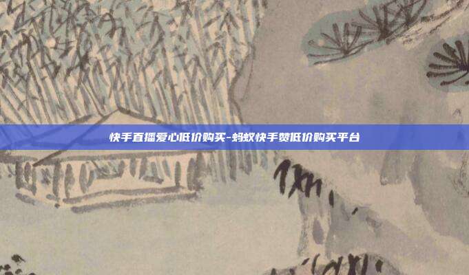 快手直播爱心低价购买-蚂蚁快手赞低价购买平台