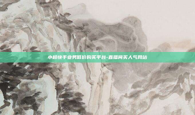 小超快手业务低价购买平台-直播间买人气网站