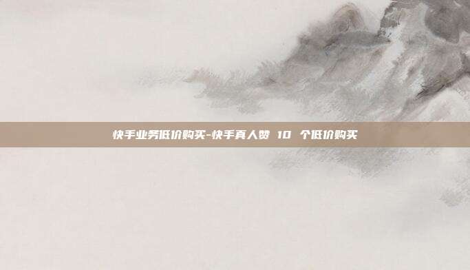 快手业务低价购买-快手真人赞 10 个低价购买