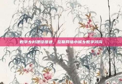 数字乡村建设推进,互联网缩小城乡数字鸿沟