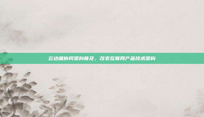 云边端协同架构普及,改变互联网产品技术架构