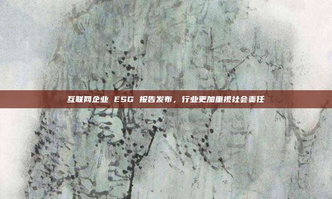 互联网企业 ESG 报告发布,行业更加重视社会责任