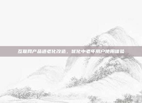 互联网产品适老化改造，优化中老年用户使用体验