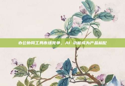 办公协同工具市场竞争，AI 功能成为产品标配