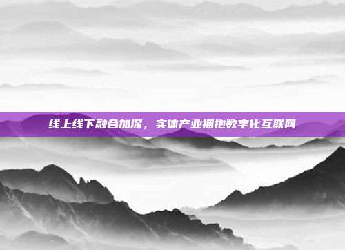 线上线下融合加深,实体产业拥抱数字化互联网