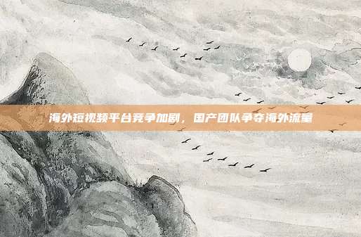海外短视频平台竞争加剧,国产团队争夺海外流量
