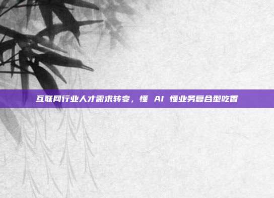 互联网行业人才需求转变,懂 AI 懂业务复合型吃香