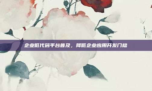 企业低代码平台普及,降低企业应用开发门槛