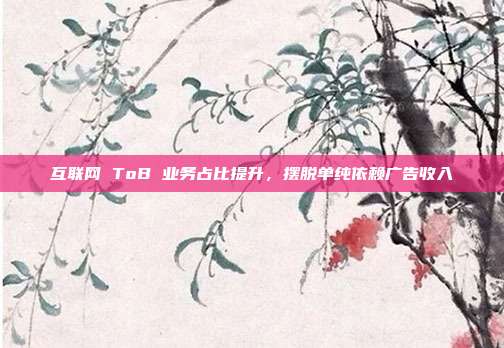 互联网 ToB 业务占比提升,摆脱单纯依赖广告收入