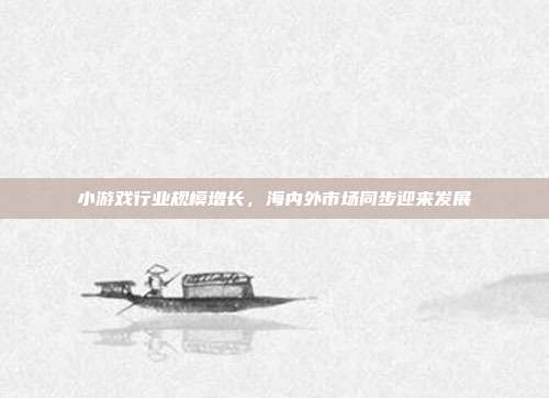 小游戏行业规模增长,海内外市场同步迎来发展