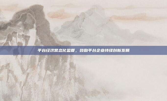 平台经济常态化监管,鼓励平台企业持续创新发展