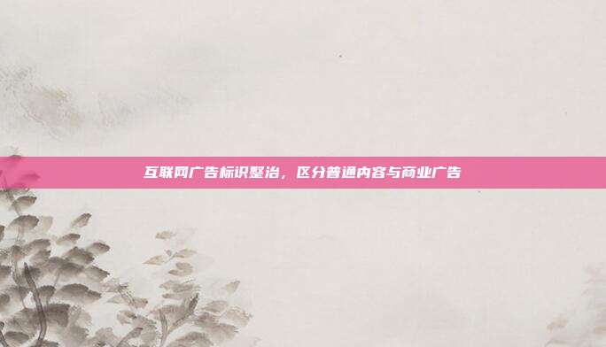 互联网广告标识整治,区分普通内容与商业广告