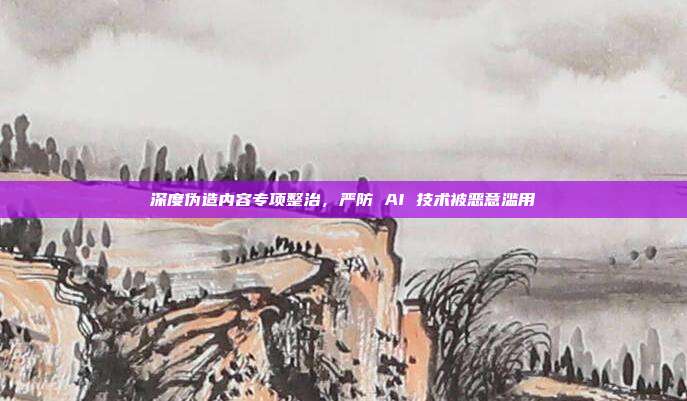 深度伪造内容专项整治,严防 AI 技术被恶意滥用