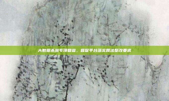 大数据杀熟专项复查,督促平台落实算法整改要求