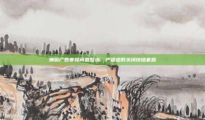 弹窗广告套娃问题整治,严查虚假关闭按钮套路