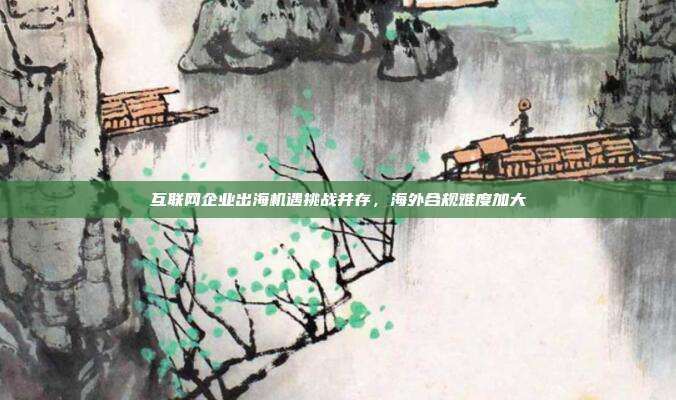 互联网企业出海机遇挑战并存,海外合规难度加大
