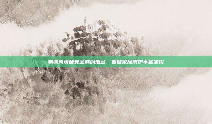 物联网设备安全漏洞增多,智能家居防护不容忽视