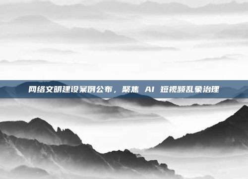网络文明建设案例公布,聚焦 AI 短视频乱象治理