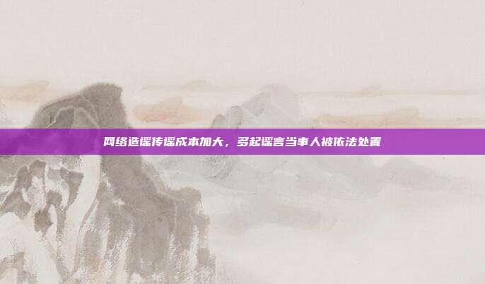 网络造谣传谣成本加大，多起谣言当事人被依法处置
