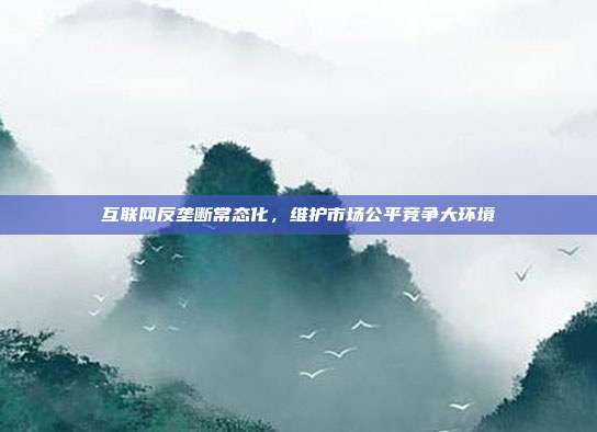 互联网反垄断常态化，维护市场公平竞争大环境