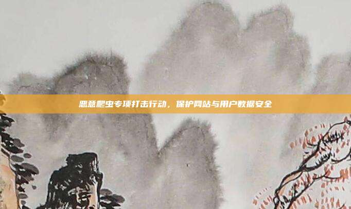 恶意爬虫专项打击行动，保护网站与用户数据安全