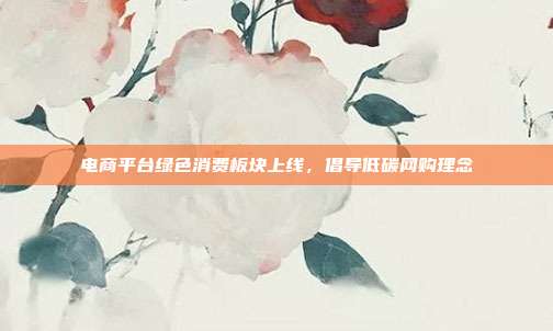 电商平台绿色消费板块上线,倡导低碳网购理念