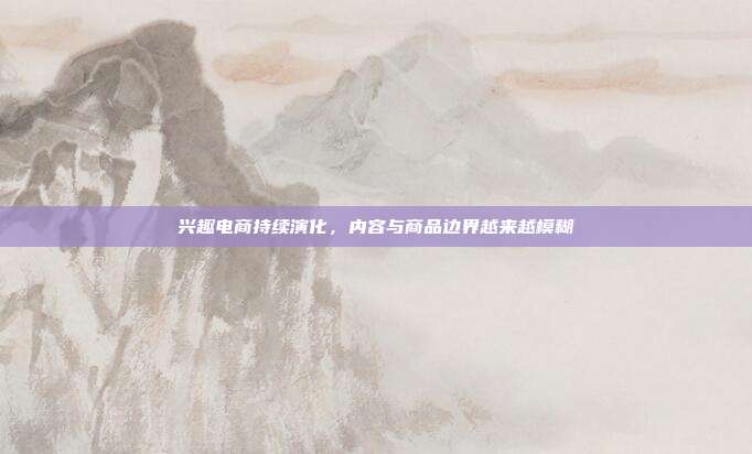 兴趣电商持续演化，内容与商品边界越来越模糊