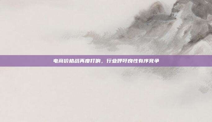 电商价格战再度打响，行业呼吁良性有序竞争