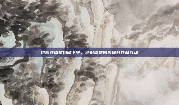 抖音评点赞自助下单，评论点赞同步提升作品互动